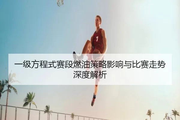一级方程式赛段燃油策略影响与比赛走势深度解析